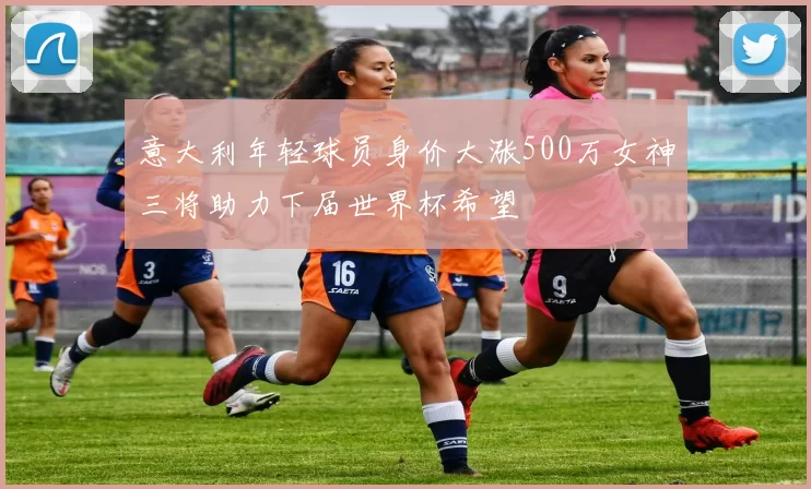 意大利年轻球员身价大涨500万女神三将助力下届世界杯希望