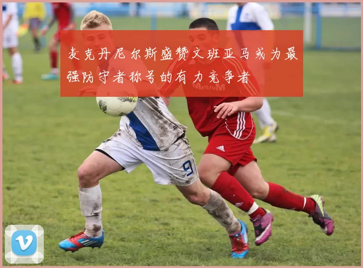 麦克丹尼尔斯盛赞文班亚马或为最强防守者称号的有力竞争者