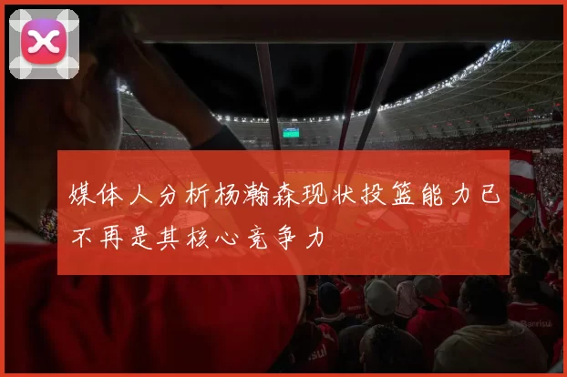 媒体人分析杨瀚森现状投篮能力已不再是其核心竞争力