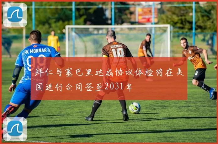 拜仁与塞巴里达成协议体检将在美国进行合同签至2031年