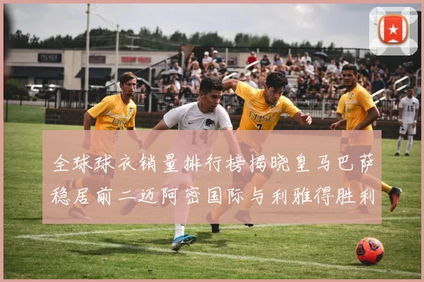 全球球衣销量排行榜揭晓皇马巴萨稳居前二迈阿密国际与利雅得胜利表现抢眼