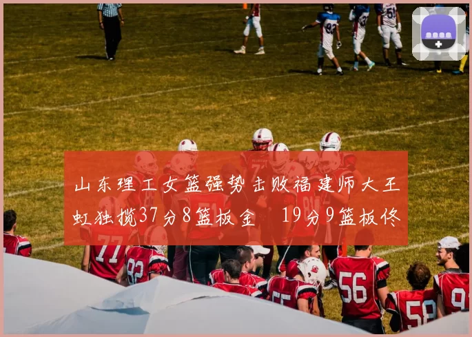山东理工女篮强势击败福建师大王虹独揽37分8篮板金喆19分9篮板佟欣芷21分6篮板