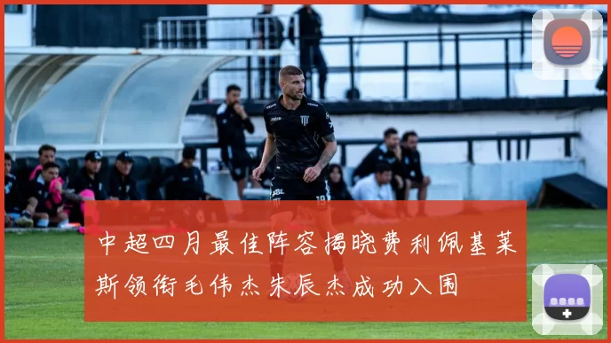 中超四月最佳阵容揭晓费利佩基莱斯领衔毛伟杰朱辰杰成功入围