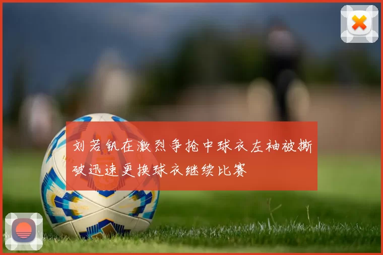 刘若钒在激烈争抢中球衣左袖被撕破迅速更换球衣继续比赛