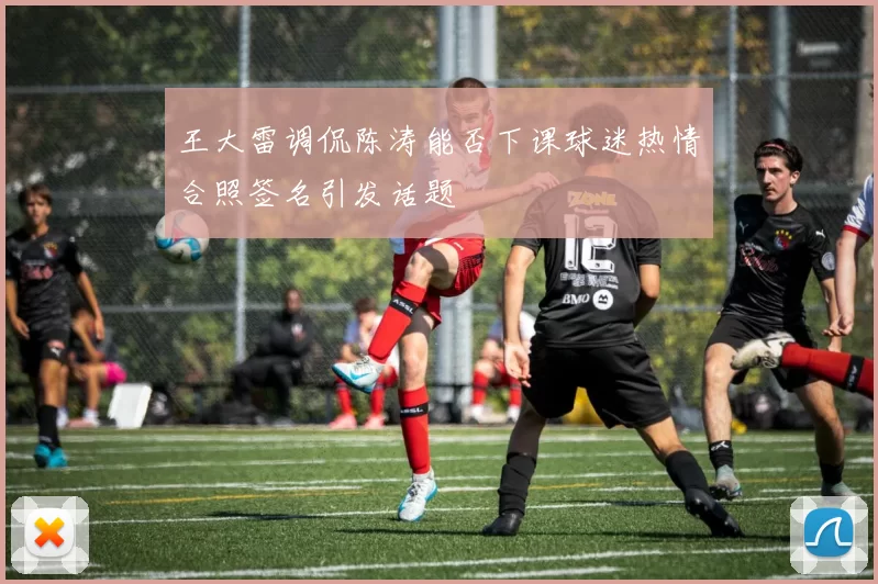 王大雷调侃陈涛能否下课球迷热情合照签名引发话题