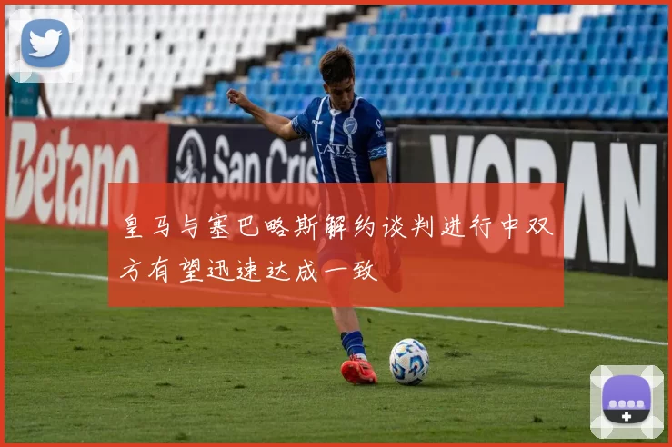 皇马与塞巴略斯解约谈判进行中双方有望迅速达成一致