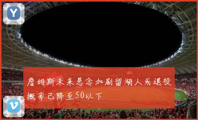 詹姆斯未来悬念加剧留湖人或退役概率已降至50以下