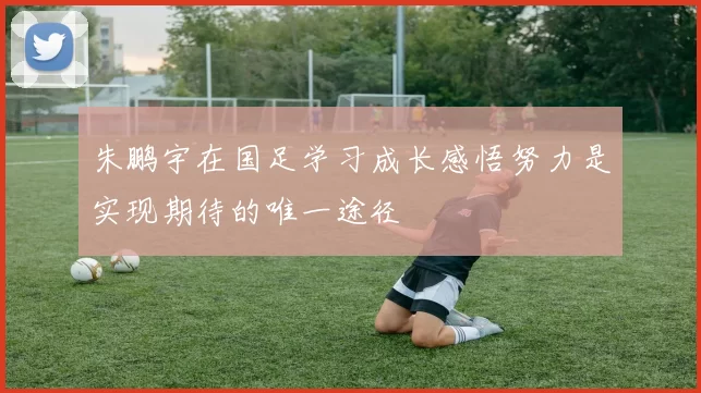 朱鹏宇在国足学习成长感悟努力是实现期待的唯一途径