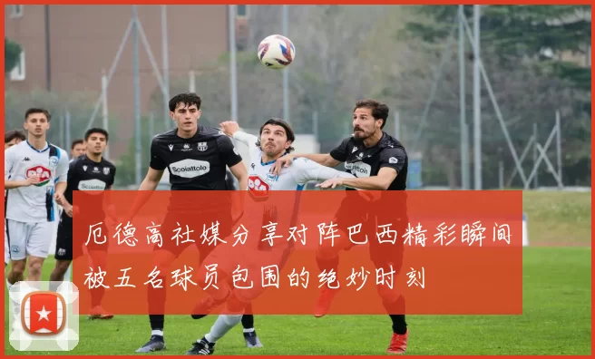 厄德高社媒分享对阵巴西精彩瞬间被五名球员包围的绝妙时刻