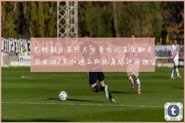 巴特勒分享照片与哥伦比亚国脚亲密互动J罗和迪亚斯化身球迷同框留念