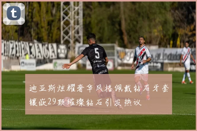 迪亚斯炫耀奢华风格佩戴钻石牙套镶嵌29颗璀璨钻石引发热议