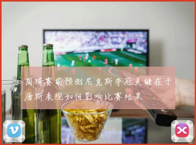 周琦赛前预测尼克斯夺冠关键在于唐斯表现如何影响比赛结果