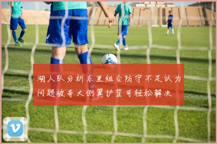 湖人队分析东里组合防守不足认为问题被夸大侧翼护筐可轻松解决