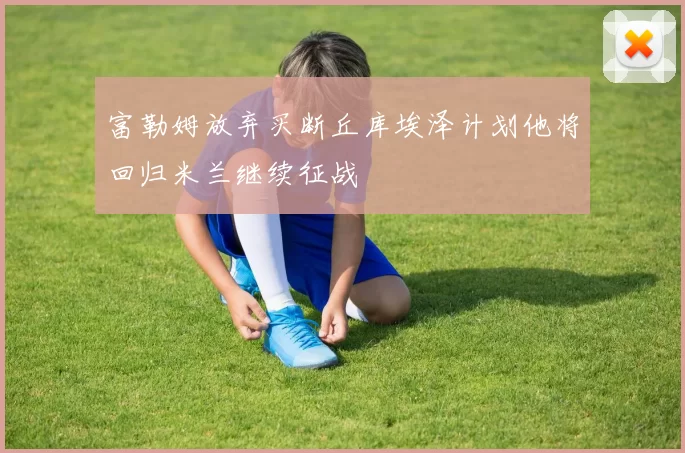 富勒姆放弃买断丘库埃泽计划他将回归米兰继续征战