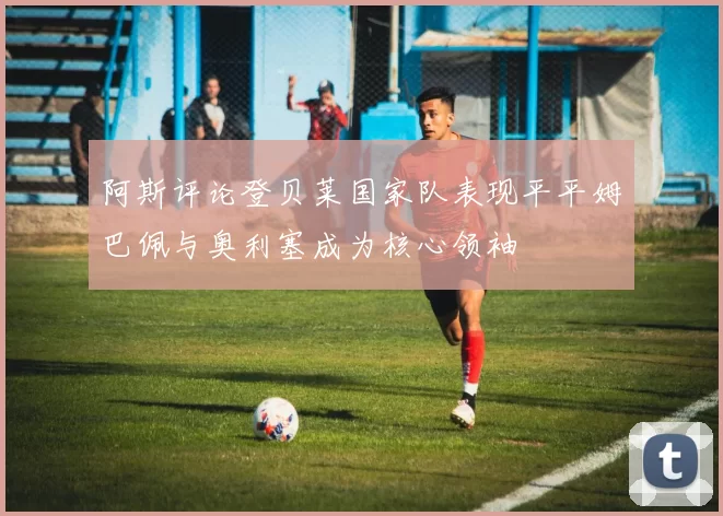 阿斯评论登贝莱国家队表现平平姆巴佩与奥利塞成为核心领袖