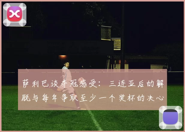 萨利巴谈夺冠感受：三连亚后的解脱与每年争取至少一个奖杯的决心
